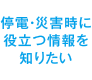 停電・災害時に役立つ情報を知りたい