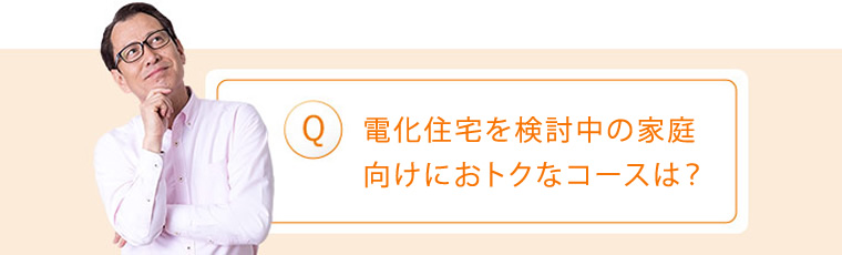 Q:電化住宅を検討中の家庭向けにおトクなコースは?