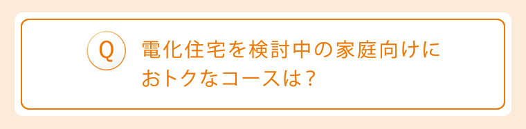 Q:電化住宅を検討中の家庭向けにおトクなコースは?