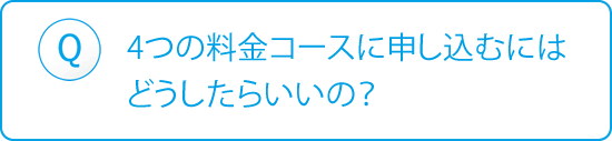 Q：4つの料金コースに申し込むにはどうしたらいいの？