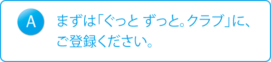 A：まずは「ぐっと ずっと。クラブ」に、ご登録ください。