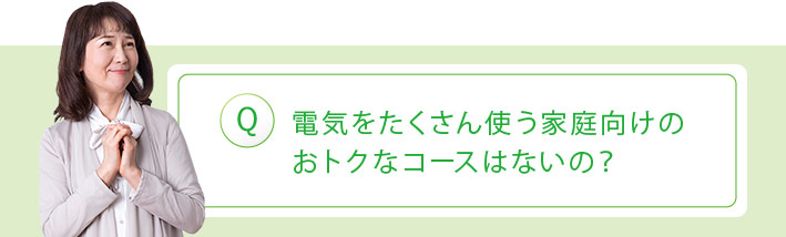 Q:電気をたくさん使う家庭向けのおトクなコースはないの?