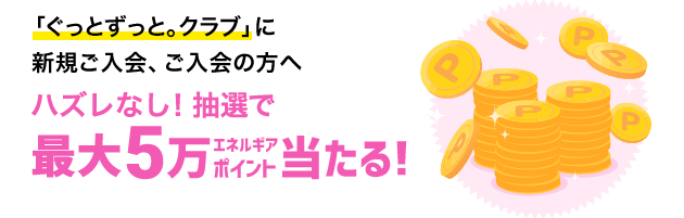 「ぐっとずっと。クラブ」に新規ご入会、既にご入会の方へ ハズレなし！抽選で最大5万エネルギアポイント当たる！