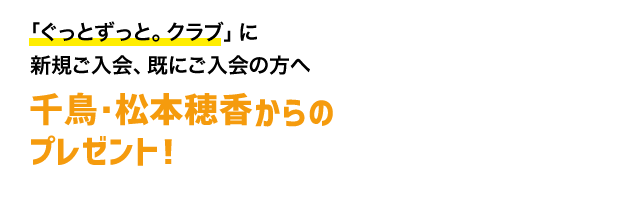 「ぐっとずっと。クラブ」に新規ご入会、既にご入会の方へ 千鳥・松本穂香からのプレゼント！