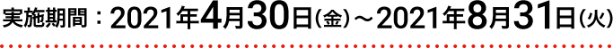 実施期間：2021年4月30日（金）～2021年8月31日（火）