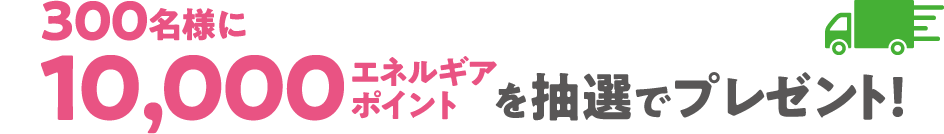 300名様に10,000エネルギアポイントを抽選でプレゼント！