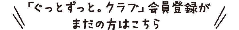 「ぐっとずっと。クラブ」会員登録がまだの方はこちら