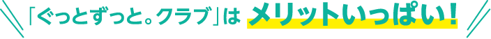 「ぐっとずっと。クラブ」はメリットいっぱい！