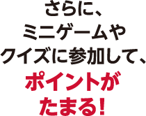 さらに、ミニゲームやクイズに参加して、ポイントがたまる！