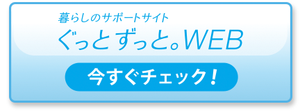 暮らしのサポートサイト「ぐっと ずっと。WEB」今すぐチェック！