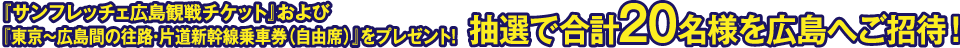 『サンフレッチェ広島観戦チケット』および『東京～広島間の往路・片道新幹線乗車券（自由席）』をプレゼント！抽選で合計20名様を広島へご招待！