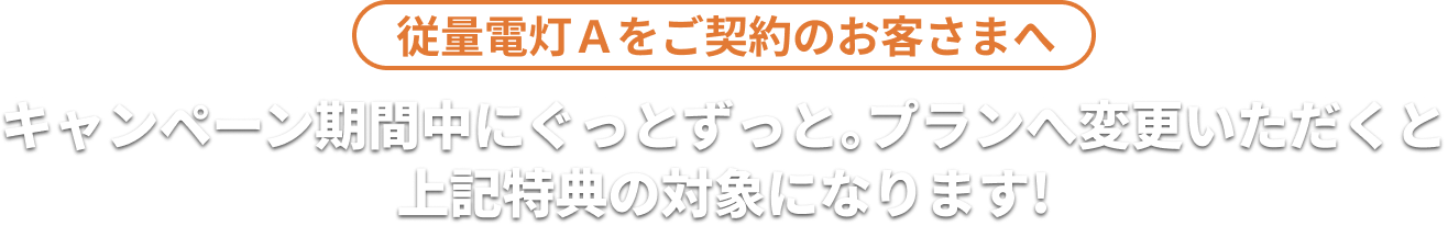 従量電灯Ａをご契約のお客さまへ キャンペーン期間中にぐっとずっと。プランへ変更いただくと上記特典の対象になります！