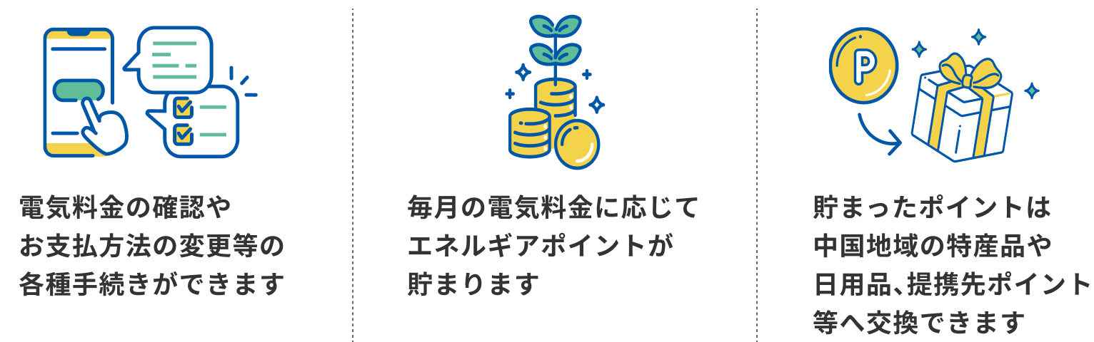 電気料金の確認やお支払方法の変更等の各種手続きができます 毎月の電気料金に応じてエネルギアポイントが貯まります 貯まったポイントは中国地域の特産品や日用品、提携先ポイント等へ交換できます