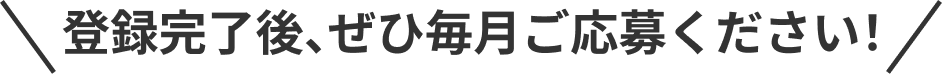 登録完了後、ぜひ毎月ご応募ください！
