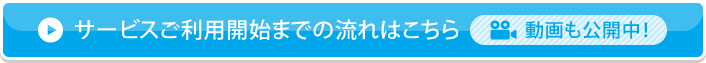 サービスご利用開始までの流れはこちら 動画も公開中！