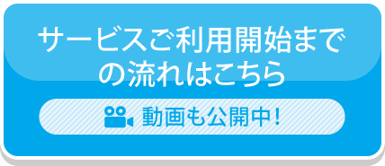 サービスご利用開始までの流れはこちら 動画も公開中！