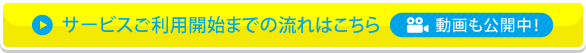 サービスご利用開始までの流れはこちら 動画も公開中！