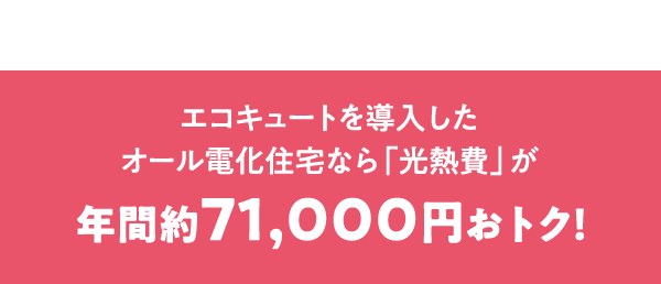 エコキュートを導入したオール電化住宅なら「光熱費」が年間約71,000円おトク！