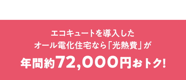 エコキュートを導入したオール電化住宅なら「光熱費」が年間約72,000円おトク！