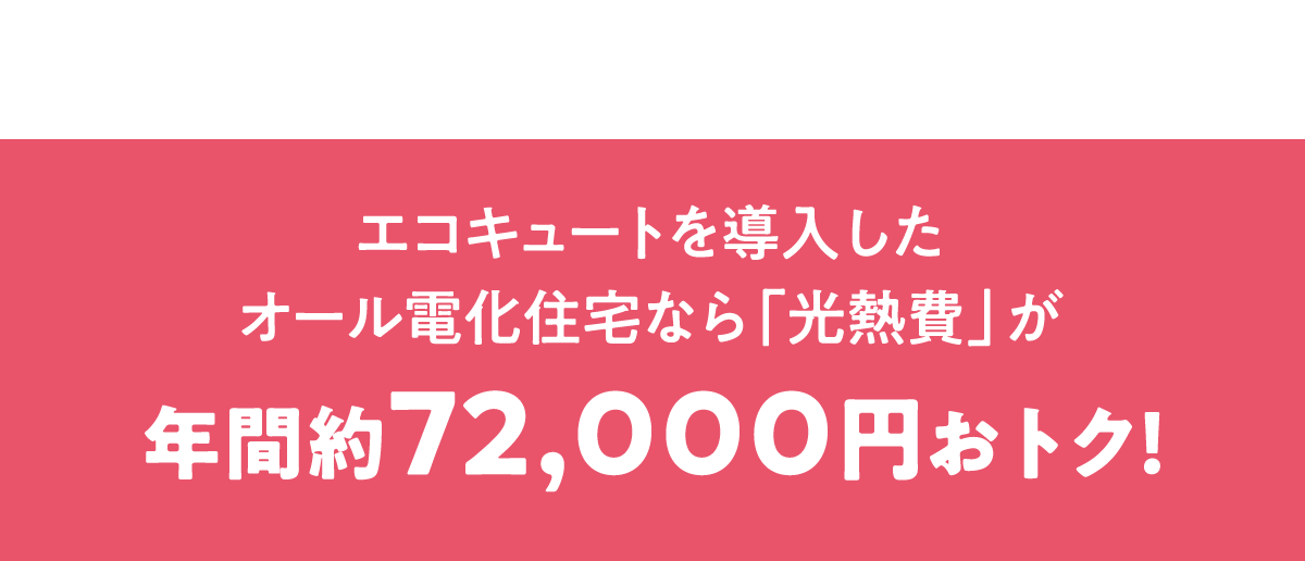 エコキュートを導入したオール電化住宅なら「光熱費」が年間約72,000円おトク！
