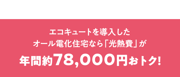 エコキュートを導入したオール電化住宅なら「光熱費」が年間約78,000円おトク！
