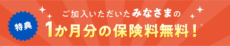 ご加入いただいたみなさまの特典:1か月分の保険料無料!※
