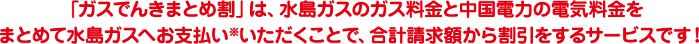 「ガスでんきまとめ割」は、水島ガスのガス料金と中国電力の電気料金を<br>まとめて水島ガスへお支払い※いただくことで、合計請求額から割引をするサービスです！