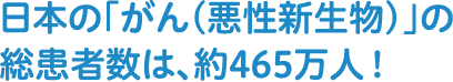 日本の「がん（悪性新生物）」の総患者数は、約465万人！