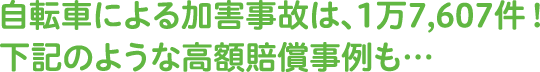 自転車による加害事故は、1万7,607件！下記のような⾼額賠償事例も…