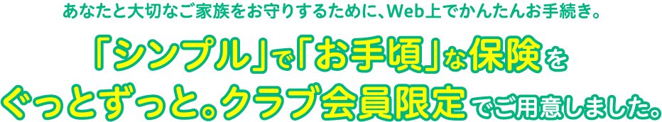 あなたと⼤切なご家族をお守りするために、Web上でかんたんお⼿続き。「シンプル」で「お⼿頃」な保険をぐっとずっと。クラブ会員限定でご⽤意しました。