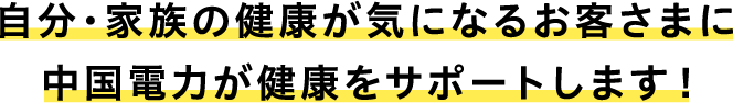 自分・家族の健康が気になるお客さまに中国電力が健康をサポートします！