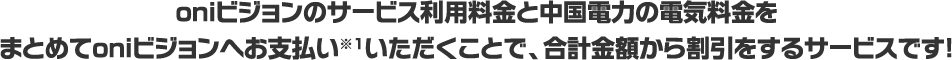 oniビジョンのサービス利用料金と中国電力の電気料金をまとめてoniビジョンへお支払い※1いただくことで、合計金額から割引をするサービスです！