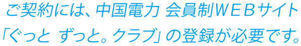 ご契約には、中国電力会員制WEBサイト「ぐっとずっと。クラブ」の登録が必要です。