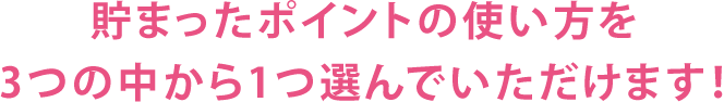 貯まったポイントの使い方を3つの中から1つ選んでいただけます！