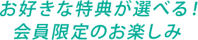 お好きな特典が選べる！会員限定のお楽しみ