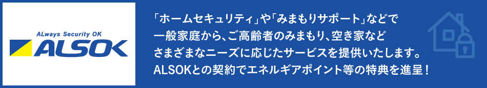 「ホームセキュリティ」や「みまもりサポート」などで一般家庭から、ご高齢者のみまもり、空き家などさまざまなニーズに応じたサービスを提供いたします。ALSOKとの契約でエネルギアポイント等の特典を進呈！