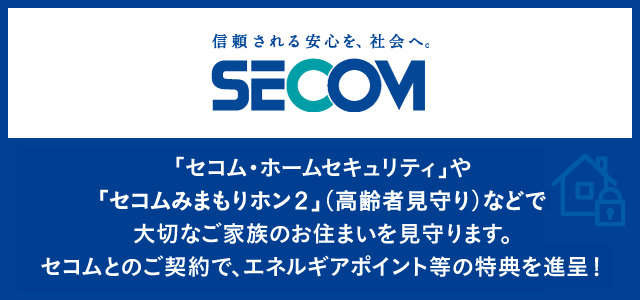 「セコム・ホームセキュリティ」や「セコムみまもりホン」（高齢者見守り）などで大切なご家族をお家を守りませか？セコムとのご契約で、エネルギアポイント等の特典を進呈！