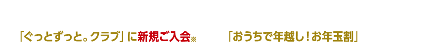 「おうちで年越し！お年玉割」申込期間中の「ぐっとずっと。クラブ」に新規ご入会※＆タイムサービス「おうちで年越し！お年玉割」お申し込みで