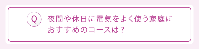 Q:夜間や休日に電気をよく使う家庭におすすめのコースは?