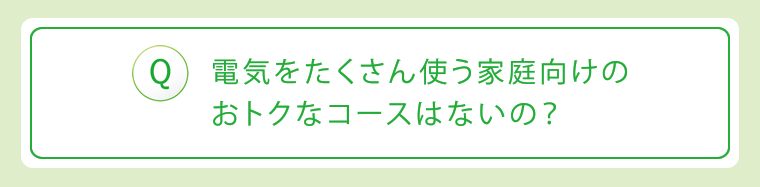 Q:電気をたくさん使う家庭向けのおトクなコースはないの?