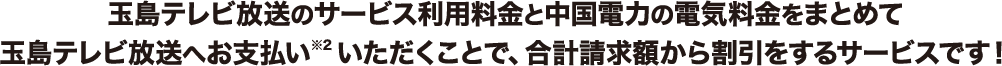 玉島テレビ放送のサービス利用料金と中国電力の電気料金をまとめて玉島テレビ放送へお支払い※2いただくことで、合計請求額から割引をするサービスです！