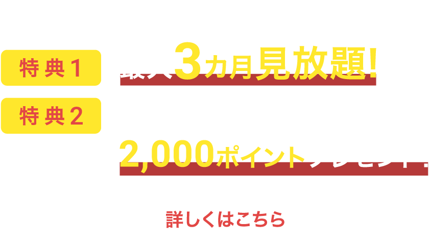 初回お申込み時の特典①最大３ヵ月見放題！②U-NEXTポイント2,000ポイントプレゼント！