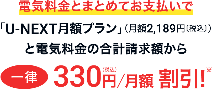 電気料金とまとめてお支払いで「U-NEXT月額プラン」（月額2,189円〔税込〕）と電気料金の合計請求額から一律330円〔税込〕/月額 割引！